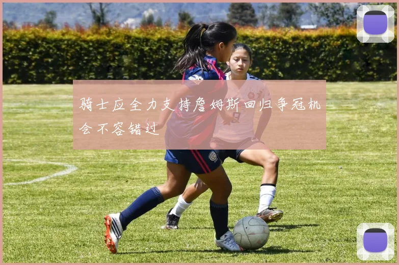 骑士应全力支持詹姆斯回归争冠机会不容错过