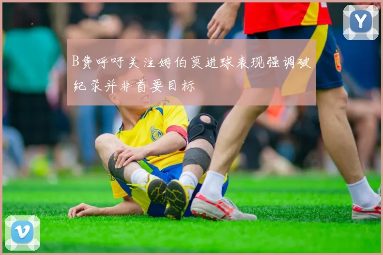 B费呼吁关注姆伯莫进球表现强调破纪录并非首要目标