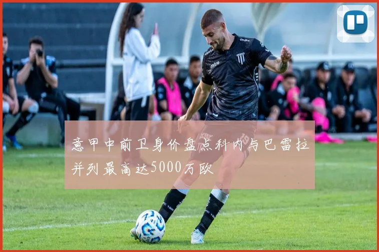 意甲中前卫身价盘点科内与巴雷拉并列最高达5000万欧