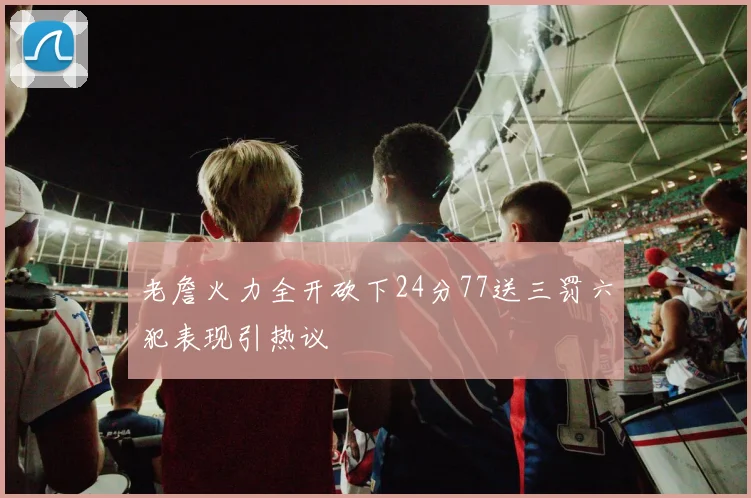 老詹火力全开砍下24分77送三罚六犯表现引热议