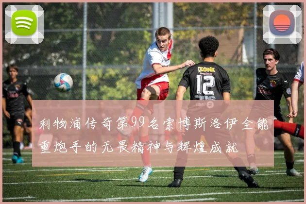 利物浦传奇第99名索博斯洛伊全能重炮手的无畏精神与辉煌成就