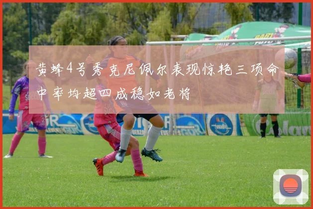 黄蜂4号秀克尼佩尔表现惊艳三项命中率均超四成稳如老将