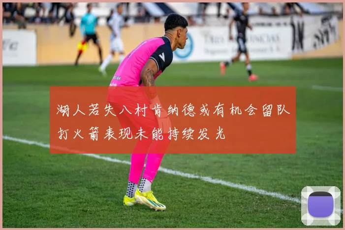 湖人若失八村肯纳德或有机会留队打火箭表现未能持续发光
