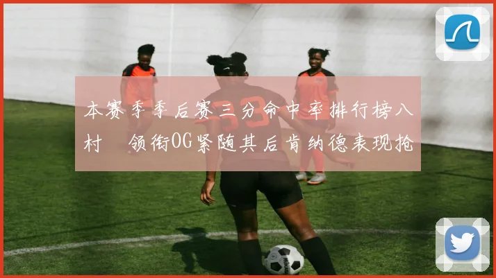 本赛季季后赛三分命中率排行榜八村塁领衔OG紧随其后肯纳德表现抢眼