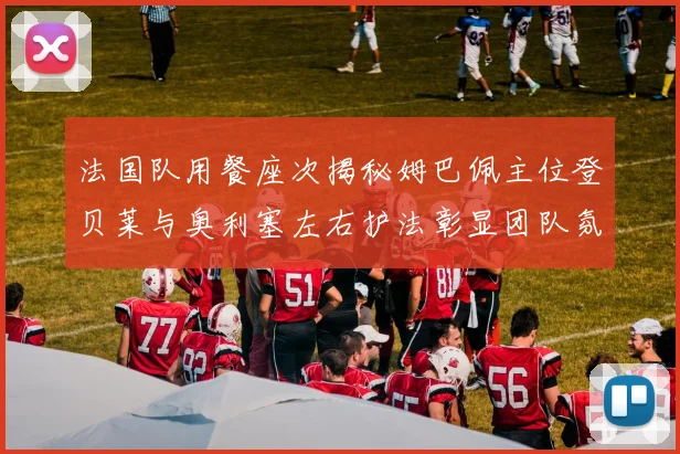 法国队用餐座次揭秘姆巴佩主位登贝莱与奥利塞左右护法彰显团队氛围