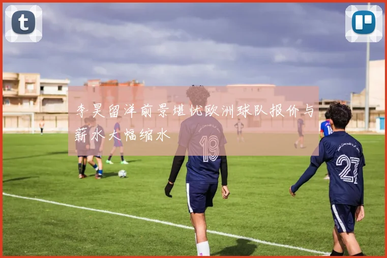 李昊留洋前景堪忧欧洲球队报价与薪水大幅缩水