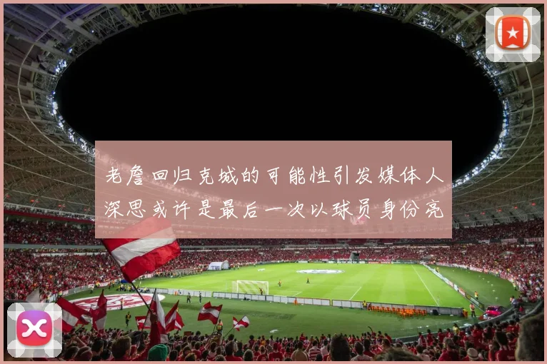 老詹回归克城的可能性引发媒体人深思或许是最后一次以球员身份亮相
