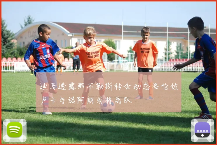 迪马透露那不勒斯转会动态洛伦佐卢卡与诺阿朗或将离队