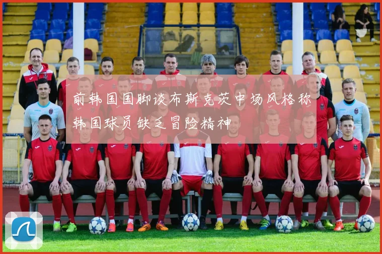 前韩国国脚谈布斯克茨中场风格称韩国球员缺乏冒险精神