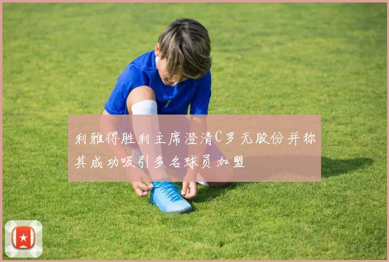利雅得胜利主席澄清C罗无股份并称其成功吸引多名球员加盟