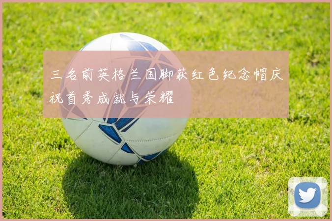 三名前英格兰国脚获红色纪念帽庆祝首秀成就与荣耀