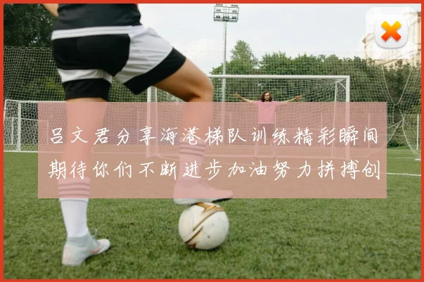 吕文君分享海港梯队训练精彩瞬间期待你们不断进步加油努力拼搏创造辉煌