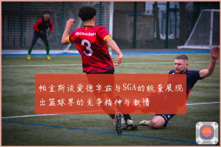 帕金斯谈爱德华兹与SGA的较量展现出篮球界的竞争精神与激情